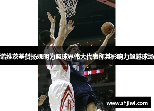 诺维茨基赞扬姚明为篮球界伟大代表称其影响力超越球场