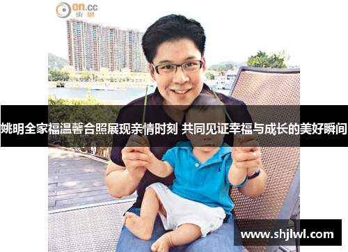 姚明全家福温馨合照展现亲情时刻 共同见证幸福与成长的美好瞬间
