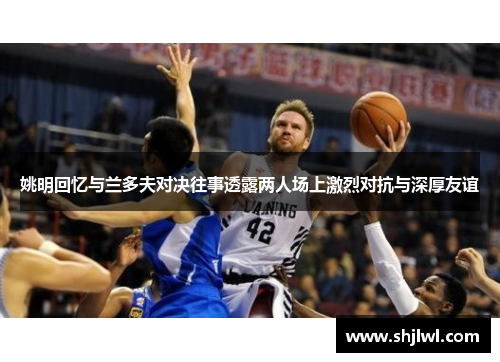 姚明回忆与兰多夫对决往事透露两人场上激烈对抗与深厚友谊