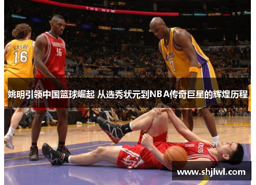姚明引领中国篮球崛起 从选秀状元到NBA传奇巨星的辉煌历程