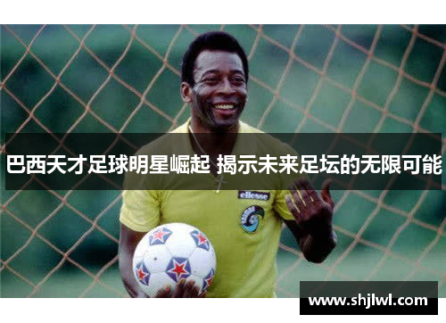 巴西天才足球明星崛起 揭示未来足坛的无限可能