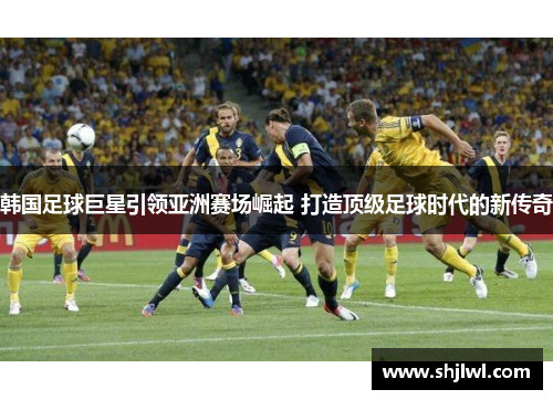 韩国足球巨星引领亚洲赛场崛起 打造顶级足球时代的新传奇