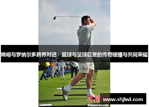 姚明与罗纳尔多跨界对话：篮球与足球巨星的传奇碰撞与共同荣耀