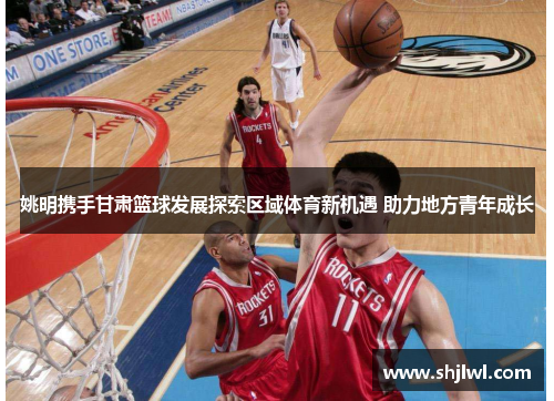 姚明携手甘肃篮球发展探索区域体育新机遇 助力地方青年成长
