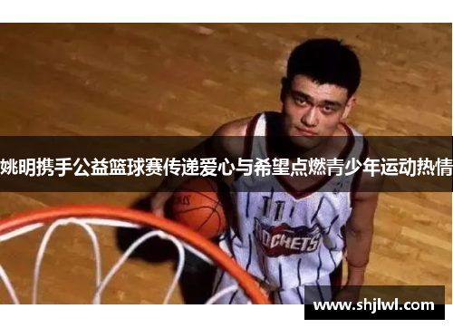 姚明携手公益篮球赛传递爱心与希望点燃青少年运动热情