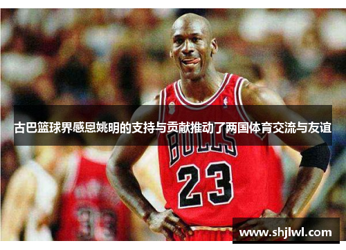 古巴篮球界感恩姚明的支持与贡献推动了两国体育交流与友谊