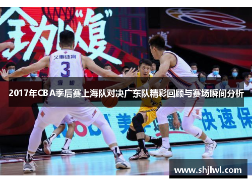 2017年CBA季后赛上海队对决广东队精彩回顾与赛场瞬间分析