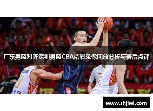 广东男篮对阵深圳男篮CBA精彩录像回放分析与赛后点评
